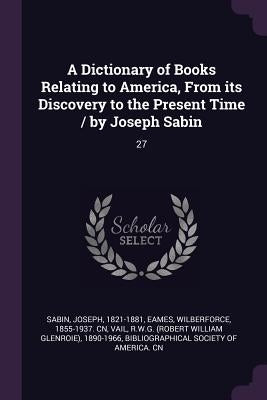 A Dictionary of Books Relating to America, From its Discovery to the Present Time / by Joseph Sabin: 27 by Sabin, Joseph