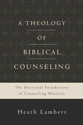 A Theology of Biblical Counseling: The Doctrinal Foundations of Counseling Ministry by Lambert, Heath