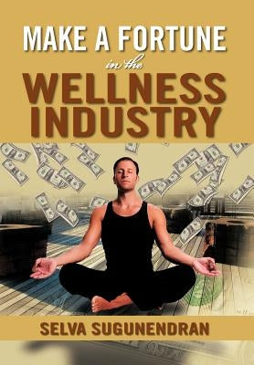 Make a Fortune in the Wellness Industry: How to Initiate, Participate and Profit from the Trillion Dollar Wellness Healthcare Revolution by Sugunendran, Selva