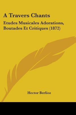 A Travers Chants: Etudes Musicales Adorations, Boutades Et Critiques (1872) by Berlioz, Hector