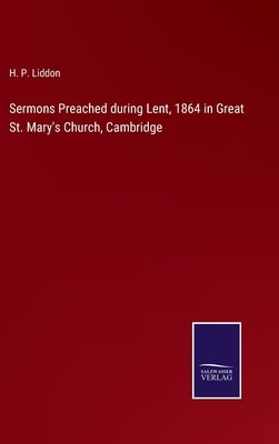 Sermons Preached during Lent, 1864 in Great St. Mary's Church, Cambridge by Liddon, H. P.
