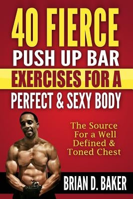 40 Fierce Push Up Bar Exercises for a Perfect & Sexy Body: The Source For a Well Defined & Toned Chest by Baker, Brian D.