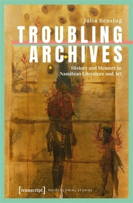 Troubling Archives: History and Memory in Namibian Literature and Art by Rensing, Julia