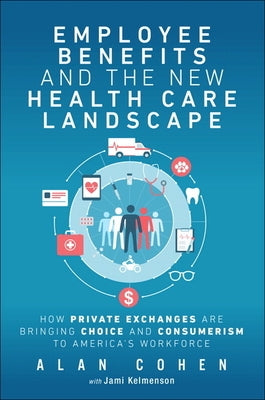 Employee Benefits and the New Health Care Landscape: How Private Exchanges Are Bringing Choice and Consumerism to America's Workforce by Cohen, Alan