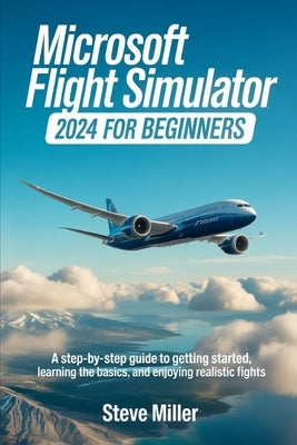 Microsoft Flight Simulator 2024 for Beginers: A Step-By-Step Guide to Getting Started, Learning the Basics, and Enjoying Realistic Flights by Miller, Steve
