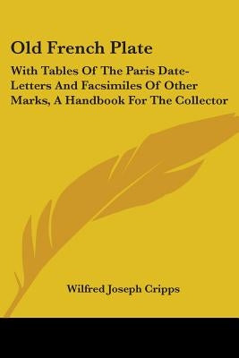 Old French Plate: With Tables Of The Paris Date-Letters And Facsimiles Of Other Marks, A Handbook For The Collector by Cripps, Wilfred Joseph