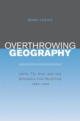 Overthrowing Geography: Jaffa, Tel Aviv, and the Struggle for Palestine, 1880-1948 by Levine, Mark