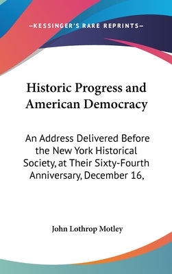 Historic Progress and American Democracy: An Address Delivered Before the New York Historical Society, at Their Sixty-Fourth Anniversary, December 16, by Motley, John Lothrop