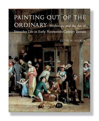 Painting Out of the Ordinary: Modernity and the Art of Everday Life in Early Nineteenth-Century Britain by Solkin, David H.