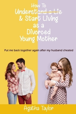 How to understand a lie and start living as a divorced young mother: Put me back together again after my husband cheated by Taylor, Agatha