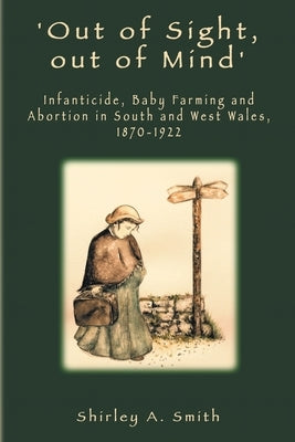 'Out of Sight, out of Mind': Infanticide, Baby Farming and Abortion in South and West Wales, 1870-1922 by Smith, Shirley a.
