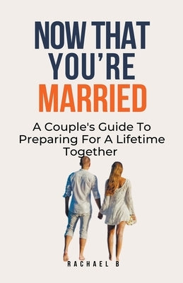 Now That You're Married: A Couple's Guide To Preparing For A Lifetime Together by B, Rachael