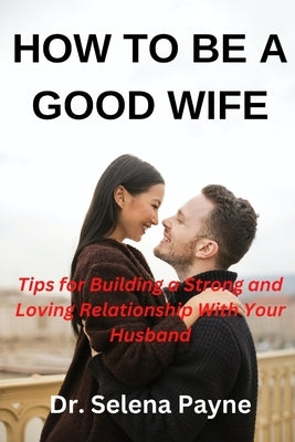 How to Be a Good Wife: Tips for building a strong and loving relationship with your husband by Payne, Selena