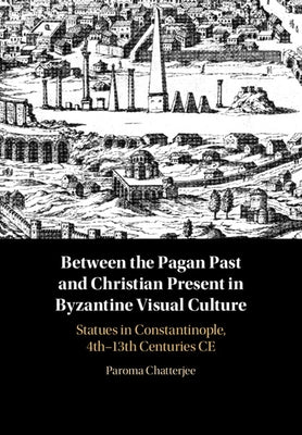Between the Pagan Past and Christian Present in Byzantine Visual Culture: Statues in Constantinople, 4th-13th Centuries Ce by Chatterjee, Paroma