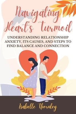 Navigating Heart's Turmoil: Understanding Relationship Anxiety, Its Causes, and Steps to Find Balance and Connection by Thornley, Isabelle