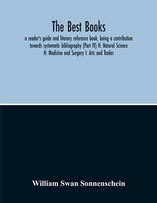 The Best Books: A Reader'S Guide And Literary Reference Book, Being A Contribution Towards Systematic Bibliography (Part Iv) H: Natural Science H: Med by Swan Sonnenschein, William
