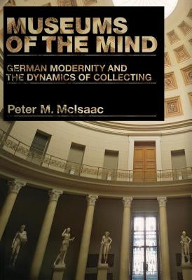 Museums of the Mind: German Modernity and the Dynamics of Collecting by McIsaac, Peter M.