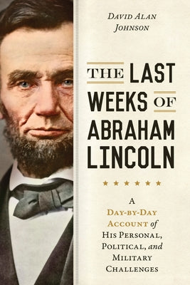 The Last Weeks of Abraham Lincoln: A Day-By-Day Account of His Personal, Political, and Military Challenges by Johnson, David Alan