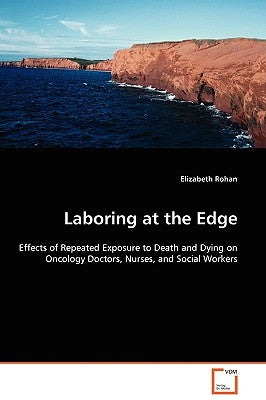Laboring at the Edge - Effects of Repeated Exposure to Death and Dying on Oncology Doctors, Nurses, and Social Workers by Rohan, Elizabeth