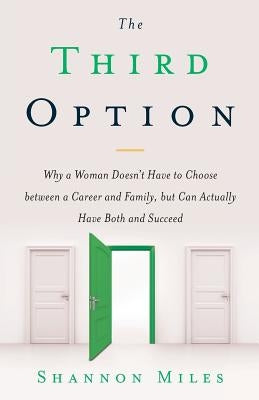 The Third Option: Why a Woman Doesn't Have to Choose between a Career and Family, but Can Actually Have Both and Succeed by Miles, Shannon