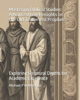 Mastering Biblical Studies: Advanced Level Insights on the Old Testament Prophets: Exploring Scriptural Depths for Academic Excellence by Mhlanga, Michael P. M.