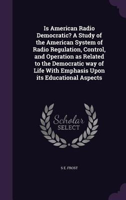 Is American Radio Democratic? A Study of the American System of Radio Regulation, Control, and Operation as Related to the Democratic way of Life With by Frost, S. E.
