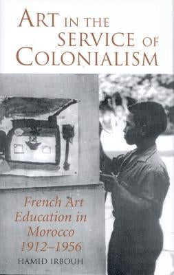 Art in the Service of Colonialism French Art Education in Morocco 1912-1956 by Irbouh, Hamid