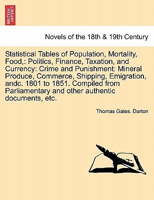 Statistical Tables of Population, Mortality, Food,: Politics, Finance, Taxation, and Currency: Crime and Punishment: Mineral Produce, Commerce, Shippi by Darton, Thomas Gates