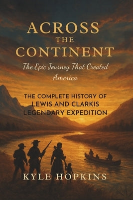 Across the Continent: The Epic Journey That Created America, The Complete History of Lewis and Clark's Legendary Expedition by Hopkins, Kyle