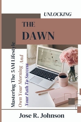 Unlocking The Dawn: Mastering The 5AM Lifestyle, Own Your Morning And Your Path To Success by Johnson, Jose R.