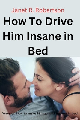 How To Drive Him Insane in Bed: Ways on how to make him go wild for you in bed by Robertson, Janet R.