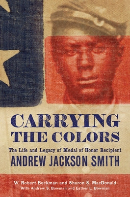 Carrying the Colors: The Life and Legacy of Medal of Honor Recipient Andrew Jackson Smith by Beckman, W. Robert
