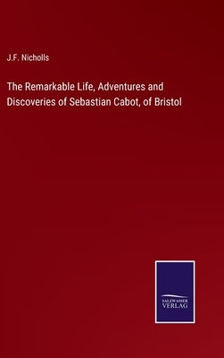 The Remarkable Life, Adventures and Discoveries of Sebastian Cabot, of Bristol by Nicholls, J. F.