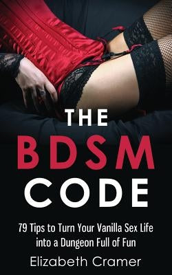 The BDSM Code: 79 Tips to Turn Your Vanilla Sex Life into a Dungeon Full of Fun by Cramer, Elizabeth