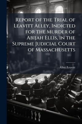 Report of the Trial of Leavitt Alley, Indicted for the Murder of Abijah Ellis, in the Supreme Judicial Court of Massachusetts by Leavitt, Alley