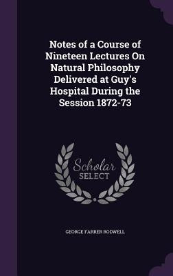 Notes of a Course of Nineteen Lectures On Natural Philosophy Delivered at Guy's Hospital During the Session 1872-73 by Rodwell, George Farrer