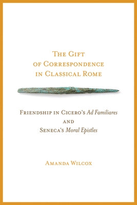 The Gift of Correspondence in Classical Rome: Friendship in Cicero's Ad Familiares and Seneca's Moral Epistles by Wilcox, Amanda