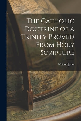 The Catholic Doctrine of a Trinity Proved From Holy Scripture by Jones, William
