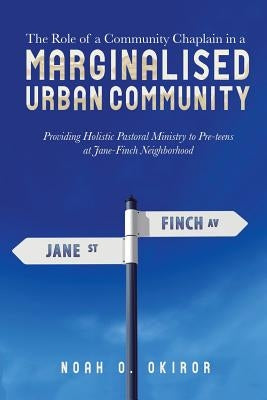 The Role of a Community Chaplain in a Marginalised Urban Community: Providing Holistic Pastoral Ministry to Pre-teens at Jane-Finch Neighborhood by Okiror, Noah O.