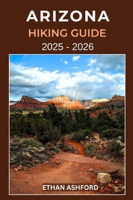 Arizona Hiking Guide 2025 - 2026: The Complete Explorer's Guide to Arizona's Most Scenic Trails, Canyons, and Desert Landscapes by Ashford, Ethan