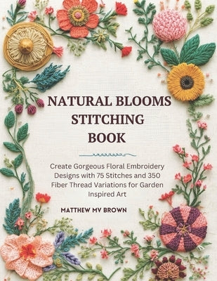 Natural Blooms Stitching Book: Create Gorgeous Floral Embroidery Designs with 75 Stitches and 350 Fiber Thread Variations for Garden Inspired Art by Brown, Matthew Mv