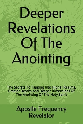 Deeper Revelations Of The Anointing: The Secrets To Tapping Into Higher Realms, Greater Depths And Deeper Dimensions Of The Anointing Of The Holy Spir by Revelator, Apostle Frequency