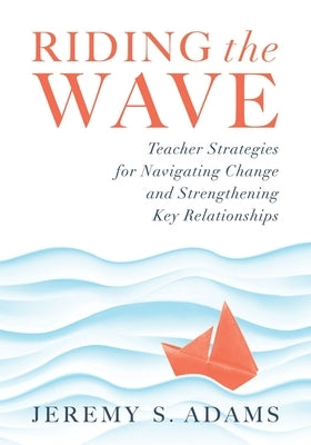 Riding the Wave: Teacher Strategies for Navigating Change and Strengthening Key Relationships (Navigate Changes in Education and Achiev by Adams, Jeremy S.