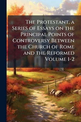 The Protestant, a Series of Essays on the Principal Points of Controversy Between the Church of Rome and the Reformed Volume 1-2 by Anonymous