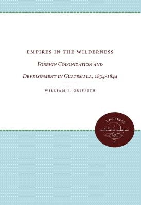 Empires in the Wilderness: Foreign Colonization and Development in Guatemala, 1834-1844 by Griffith, William J.