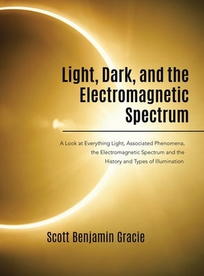 Light, Dark and the Electromagnetic Spectrum: A Look at Everything Light, Associated Phenomena, Uses of the Electromagnetic Spectrum and the History a by Gracie, Scott Benjamin