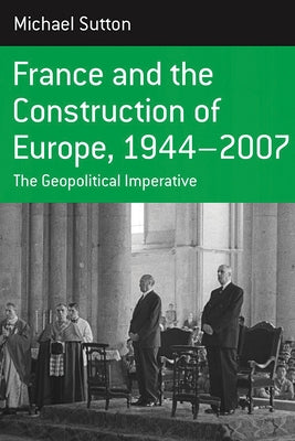 France and the Construction of Europe, 1944-2007: The Geopolitical Imperative by Sutton, Michael