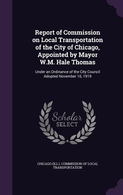 Report of Commission on Local Transportation of the City of Chicago, Appointed by Mayor W.M. Hale Thomas: Under an Ordinance of the City Council Adopt by Chicago (Ill ). Commission of Local Tran