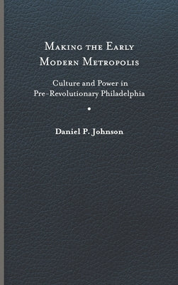 Making the Early Modern Metropolis: Culture and Power in Pre-Revolutionary Philadelphia by Johnson, Daniel P.