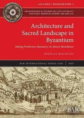 Architecture and Sacred Landscape in Byzantium: Making Prodromos Monastery on Mount Menoikeion by Bakirtzis, Nikolas